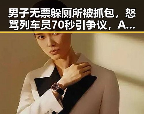 男子无票躲厕所被抓包,怒骂列车员70秒引争议,Angelababy起诉索赔引关注